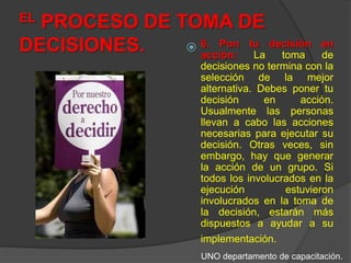 EL PROCESO DE TOMA DE DECISIONES.6. Pon tu decisión en acción: La toma de decisiones no termina con la selección de la mejor alternativa. Debes poner tu decisión en acción. Usualmente las personas llevan a cabo las acciones necesarias para ejecutar su decisión. Otras veces, sin embargo, hay que generar la acción de un grupo. Si todos los involucrados en la ejecución estuvieron involucrados en la toma de la decisión, estarán más dispuestos a ayudar a su implementación.UNO departamento de capacitación.