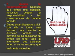 7. Acepta la responsabilidad: Después que tomas una decisión, necesitas aceptar la responsabilidad y las consecuencias de haberla tomado. Debes estar dispuesto a vivir con ella o tomar otra decisión para cambiar la dirección tomada. La mayoría de las decisiones se toman sin tener toda la información que quisieras tener, o sin los recursos que realmente necesitas. UNO departamento de capacitación.