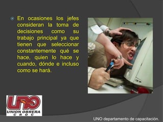 En ocasiones los jefes consideran la toma de decisiones como su trabajo principal ya que tienen que seleccionar constantemente qué se hace, quien lo hace y cuando, dónde e incluso como se hará. UNO departamento de capacitación.
