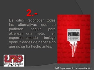 2.-Es difícil reconocer todas las alternativas que se pudieran seguir para alcanzar una meta;  en especial cuando  incluye oportunidades de hacer algo que no se ha hecho antes. UNO departamento de capacitación.