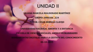 UNIDAD II
LILIANA MARCELA MALDONADO MARTÍNEZ
GRUPO: 200610A _224
TUTOR: CESAR HERNAN CLAVIJO
UNIVERSIDAD NACIONAL ABIERTA Y A DISTANCIA
ESCUELA DE CIENCIAS SOCIALES, ARTES Y HUMANIDADES
HERRAMIENTAS DIGITALES PARA LA GESTION DEL CONOCIMIENTO
04-10-2015
 