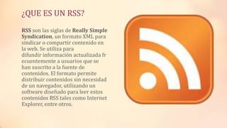 ¿QUE ES UN RSS?
RSS son las siglas de Really Simple
Syndication, un formato XML para
sindicar o compartir contenido en
la web. Se utiliza para
difundir información actualizada fr
ecuentemente a usuarios que se
han suscrito a la fuente de
contenidos. El formato permite
distribuir contenidos sin necesidad
de un navegador, utilizando un
software diseñado para leer estos
contenidos RSS tales como Internet
Explorer, entre otros.
 