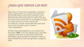 ¿PARA QUE SIRVEN LOS RSS?
Sirve para el envío de contenidos a quienes
están registrados en un determinado sitio
de Internet Esta estructura permite que la
distribución del contenido se realice sin que
sea necesario valerse de un navegador, ya que
la acción se lleva a cabo a través de
un software creado especialmente para leer
esta clase de datos que se conoce
como agregador.
El RSS está contemplado en el conjunto de
formatos XML y ha sido ideado para aquellos
espacios web que se actualizan de forma
periódica y que permiten compartir datos y
aprovecharlos en otros programas o páginas
web.
 
