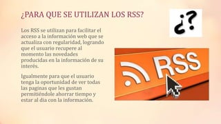 ¿PARA QUE SE UTILIZAN LOS RSS?
Los RSS se utilizan para facilitar el
acceso a la información web que se
actualiza con regularidad, logrando
que el usuario recupere al
momento las novedades
producidas en la información de su
interés.
Igualmente para que el usuario
tenga la oportunidad de ver todas
las paginas que les gustan
permitiéndole ahorrar tiempo y
estar al dia con la información.
 