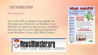 LECTORES RSS
Newsmonster:
Este lector RSS se integra al navegador de
Netscape (no al Explorer de Windows ni al
Mozilla), se instala de manera muy sencilla y
además soporta varios sistemas operativos,
como Windows, Linux, OSX, BSD y Solaris.
 