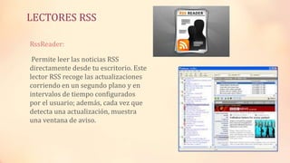LECTORES RSS
RssReader:
Permite leer las noticias RSS
directamente desde tu escritorio. Este
lector RSS recoge las actualizaciones
corriendo en un segundo plano y en
intervalos de tiempo configurados
por el usuario; además, cada vez que
detecta una actualización, muestra
una ventana de aviso.
 