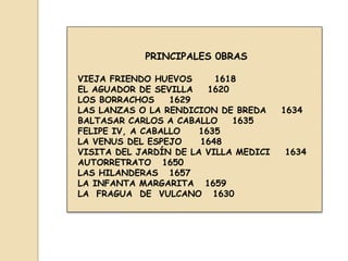 PRINCIPALES 0BRAS
VIEJA FRIENDO HUEVOS
1618
EL AGUADOR DE SEVILLA
1620
LOS BORRACHOS
1629
LAS LANZAS O LA RENDICION DE BREDA
BALTASAR CARLOS A CABALLO
1635
FELIPE IV, A CABALLO
1635
LA VENUS DEL ESPEJO
1648
VISITA DEL JARDÍN DE LA VILLA MEDICI
AUTORRETRATO 1650
LAS HILANDERAS 1657
LA INFANTA MARGARITA 1659
LA FRAGUA DE VULCANO 1630

1634

1634

 