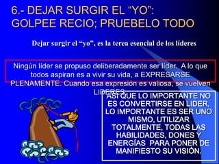 6.- DEJAR SURGIR EL “YO”:
GOLPEE RECIO; PRUEBELO TODO
      Dejar surgir el “yo”, es la terea esencial de los líderes


 Ningún líder se propuso deliberadamente ser líder. A lo que
      todos aspiran es a vivir su vida, a EXPRESARSE
PLENAMENTE. Cuando esa expresión es valiosa, se vuelven
                         LIDERES.
                               ASI QUE LO IMPORTANTE NO
                               ES CONVERTIRSE EN LIDER,
                              LO IMPORTANTE ES SER UNO
                                     MISMO, UTILIZAR
                                TOTALMENTE, TODAS LAS
                                  HABILIDADES, DONES Y
                               ENERGÍAS PARA PONER DE
                                 MANIFIESTO SU VISIÓN.
 