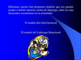 Diferentes autores han propuesto modelos que nos pueden
ayudar a definir nuestros estilos de liderazgo, entre los más
destacados encontramos en la actualidad:


               El modelo del Grid Gerencial


           El modelo del Liderazgo Situacional




                        dibujo
 
