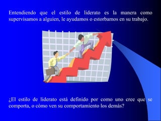 Entendiendo que el estilo de liderato es la manera como
supervisamos a alguien, le ayudamos o estorbamos en su trabajo.




¿El estilo de liderato está definido por como uno cree que se
comporta, o cómo ven su comportamiento los demás?
 