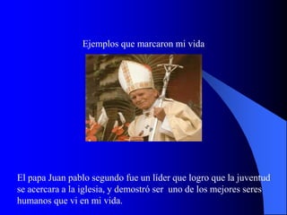 Ejemplos que marcaron mi vida




El papa Juan pablo segundo fue un líder que logro que la juventud
se acercara a la iglesia, y demostró ser uno de los mejores seres
humanos que vi en mi vida.
 