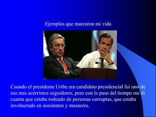 Ejemplos que marcaron mi vida




Cuando el presidente Uribe era candidato presidencial fui uno de
sus mas acérrimos seguidores, pero con le paso del tiempo me di
cuanta que estaba rodeado de personas corruptas, que estaba
involucrado en asesinatos y masacres.
 