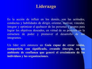 Liderazgo

Es la acción de influir en los demás, son las actitudes,
conductas y habilidades de dirigir, orientar, motivar, vincular,
integrar y optimizar el quehacer de las personas y grupos para
lograr los objetivos deseados, en virtud de su posición en la
estructura de poder y promover el desarrollo de sus
integrantes.

Un líder será entonces un Guía capaz de crear visión,
compartirla con significado, creando sinergia, en un
ambiente de confianza que generé el crecimiento de los
individuos y las organizaciones.
 