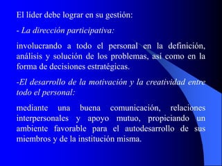El líder debe lograr en su gestión:
- La dirección participativa:
involucrando a todo el personal en la definición,
análisis y solución de los problemas, así como en la
forma de decisiones estratégicas.
-El desarrollo de la motivación y la creatividad entre
todo el personal:
mediante una buena comunicación, relaciones
interpersonales y apoyo mutuo, propiciando un
ambiente favorable para el autodesarrollo de sus
miembros y de la institución misma.
 