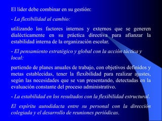 El líder debe combinar en su gestión:
- La flexibilidad al cambio:
utilizando los factores internos y externos que se generen
dialécticamente en su práctica directiva para afianzar la
estabilidad interna de la organización escolar.
- El pensamiento estratégico y global con la acción táctica y
local:
partiendo de planes anuales de trabajo, con objetivos definidos y
metas establecidas, tener la flexibilidad para realizar ajustes,
según las necesidades que se van presentando, detectadas en la
evaluación constante del proceso administrativo.
- La estabilidad en los resultados con la flexibilidad estructural.
El espíritu autodidacta entre su personal con la dirección
colegiada y el desarrollo de reuniones periódicas.
 