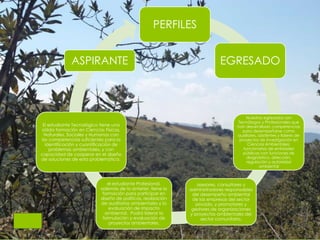 PERFILES
EGRESADO
Nuestros egresados son
Tecnólogos y Profesionales que
han desarrollado competencias
para desempeñarse como
auxiliares, asistentes y líderes de
proyectos de investigación en
Ciencias Ambientales;
funcionarios de entidades
públicas con funciones de
diagnóstico, dirección,
regulación y autoridad
ambiental
asesores, consultores y
administradores responsables
del desempeño ambiental
de las empresas del sector
privado, y promotores y
gestores de organizaciones
y proyectos ambientales del
sector comunitario.
el estudiante Profesional,
además de lo anterior, tiene la
formación para participar en
diseño de políticas, realización
de auditorias ambientales y la
evaluación de impacto
ambiental. Podrá liderar la
formulación y evaluación de
proyectos ambientales.
El estudiante Tecnológico tiene una
sólida formación en Ciencias Físicas,
Naturales, Sociales y Humanas con
las competencias suficientes para la
identificación y cuantificación de
problemas ambientales, y con
capacidad de cooperar en el diseño
de soluciones de esta problemática.
ASPIRANTE
 