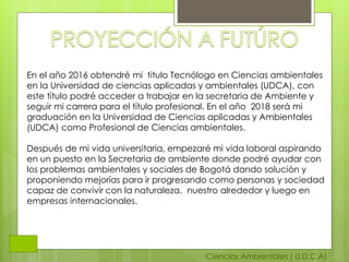 Ciencias Ambientales ( U.D.C.A)
En el año 2016 obtendré mi titulo Tecnólogo en Ciencias ambientales
en la Universidad de ciencias aplicadas y ambientales (UDCA), con
este título podré acceder a trabajar en la secretaria de Ambiente y
seguir mi carrera para el título profesional. En el año 2018 será mi
graduación en la Universidad de Ciencias aplicadas y Ambientales
(UDCA) como Profesional de Ciencias ambientales.
Después de mi vida universitaria, empezaré mi vida laboral aspirando
en un puesto en la Secretaria de ambiente donde podré ayudar con
los problemas ambientales y sociales de Bogotá dando solución y
proponiendo mejorías para ir progresando como personas y sociedad
capaz de convivir con la naturaleza. nuestro alrededor y luego en
empresas internacionales.
 