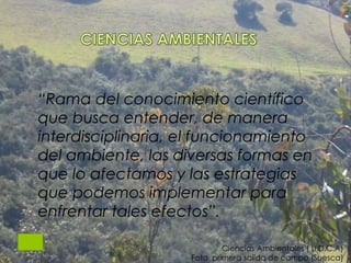 Ciencias Ambientales ( U.D.C.A)
Foto primera salída de campo (Suesca)
“Rama del conocimiento científico
que busca entender, de manera
interdisciplinaria, el funcionamiento
del ambiente, las diversas formas en
que lo afectamos y las estrategias
que podemos implementar para
enfrentar tales efectos”.
 