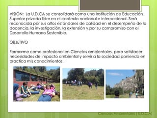 Ciencias Ambientales ( U.D.C.A)
VISIÓN: La U.D.CA se consolidará como una Institución de Educación
Superior privada líder en el contexto nacional e internacional. Será
reconocida por sus altos estándares de calidad en el desempeño de la
docencia, la investigación, la extensión y por su compromiso con el
Desarrollo Humano Sostenible.
OBJETIVO
Formarme como profesional en Ciencias ambientales, para satisfacer
necesidades de impacto ambiental y servir a la sociedad poniendo en
practica mis conocimientos.
 