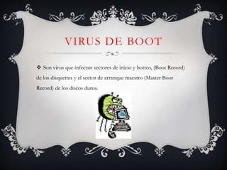 VIRUS DE BOOT 
 Son virus que infectan sectores de inicio y botteo, (Boot Record) 
de los disquettes y el sector de arranque maestro (Master Boot 
Record) de los discos duros. 
 