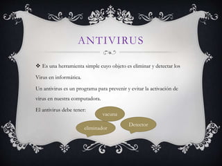 ANTIVIRUS 
 Es una herramienta simple cuyo objeto es eliminar y detectar los 
Virus en informática. 
Un antivirus es un programa para prevenir y evitar la activación de 
virus en nuestra computadora. 
El antivirus debe tener: 
vacuna 
Detector 
eliminador 
 
