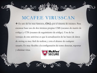 MCAFEE VIRUSSCAN 
 Es uno de los mas famosos, trabaja por el sistema de escaneo. Para 
escanear hace uso de dos técnicas propias: CMS (escaneo de matriz de 
código) y CTS (escaneo de seguimiento de código). Una de las 
ventajas de este antivirus es que la actualización de las bases de datos 
de strring es muy fácil de realizar, y esta al alcance de cualquier 
usuario. Es muy flexible a la configuración de como detectar, reportar 
y eliminar virus. 
 