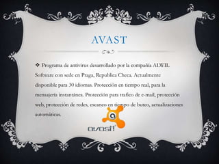 AVAST 
 Programa de antivirus desarrollado por la compañía ALWIL 
Software con sede en Praga, Republica Checa. Actualmente 
disponible para 30 idiomas. Protección en tiempo real, para la 
mensajería instantánea. Protección para trafico de e-mail, protección 
web, protección de redes, escaneo en tiempo de buteo, actualizaciones 
automáticas. 
 