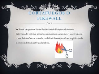 CORTAFUEGOS O 
FIREWALL 
 Estos programas tienen la función de bloquear el acceso a 
determinado sistema, actuando como muro defensivo. Tienen bajo su 
control de trafico de entrada y salida de la computadora impidiendo la 
ejecución de toda actividad dudosa. 
 