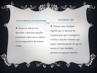 ANTI ESPIAS O ANTISPYWARE ANTIPOP-UPS 
 Tienen el objetivo de 
descubrir y descartar aquellos 
programas espías que se ubican 
en la computadora de manera 
oculta. 
 Tienen como finalidad 
impedir que se ejecuten las 
ventanas pop-ups o emergentes, 
es decir a aquellas ventanas que 
surgen repentinamente sin que el 
usuario lo haya decidido, 
mientras navega por internet. 
 