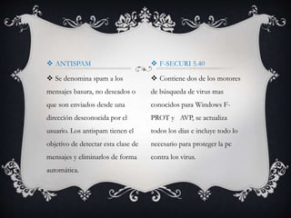  ANTISPAM 
 Se denomina spam a los 
mensajes basura, no deseados o 
que son enviados desde una 
dirección desconocida por el 
usuario. Los antispam tienen el 
objetivo de detectar esta clase de 
mensajes y eliminarlos de forma 
automática. 
 F-SECURI 5.40 
 Contiene dos de los motores 
de búsqueda de virus mas 
conocidos para Windows F-PROT 
y AVP, se actualiza 
todos los días e incluye todo lo 
necesario para proteger la pc 
contra los virus. 
 