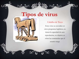 Caballos de Troya 
Estos virus se esconden en 
otros programas legítimos, no 
tienen la capacidad de auto 
reproducirse, su objetivo es 
robar las contraseñas que el 
usuario tenga. 
 