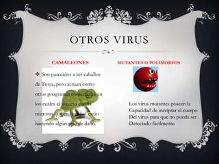 OTROS VIRUS 
CAMALEONES MUTANTES O POLIMORFOS 
 Son parecidos a los caballos 
de Troya, pero actúan como 
otros programas comerciales en 
los cuales el usuario confía 
mientras que en realidad están 
haciendo algún tipo de daño. 
Los virus mutantes poseen la 
Capacidad de incriptar el cuerpo 
Del virus para que no pueda ser 
Detectado fácilmente. 
 