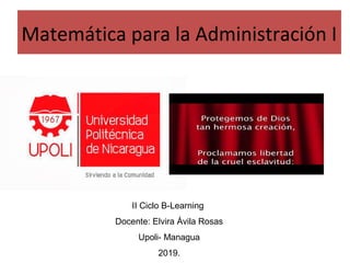 Matemática para la Administración I
II Ciclo B-Learning
Docente: Elvira Ávila Rosas
Upoli- Managua
2019.
 