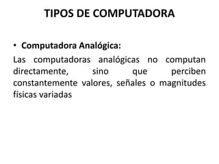 TIPOS DE COMPUTADORA
• Computadora Analógica:
Las computadoras analógicas no computan
directamente, sino que perciben
constantemente valores, señales o magnitudes
físicas variadas
 