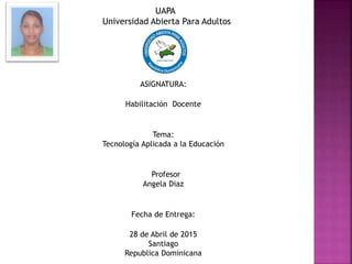 UAPA
Universidad Abierta Para Adultos
ASIGNATURA:
Habilitación Docente
Tema:
Tecnología Aplicada a la Educación
Profesor
Angela Diaz
Fecha de Entrega:
28 de Abril de 2015
Santiago
Republica Dominicana
 