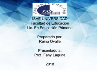 ISAE UNIVERSIDAD
Facultad de Educación
Lic. En Educación Primaria
Preparado por:
Reina Ovalle
Presentado a:
Prof. Fany Laguna
2018
 