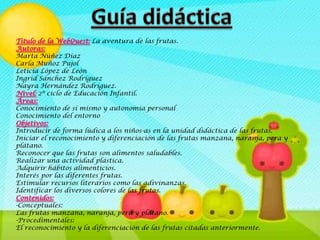 Titulo de la WebQuest: La aventura de las frutas.
Autoras:
Marta Núñez Díaz
Carla Muñoz Pujol
Leticia López de León
Ingrid Sánchez Rodríguez
Nayra Hernández Rodríguez.
Nivel: 2º ciclo de Educación Infantil.
Áreas:
Conocimiento de sí mismo y autonomía personal
Conocimiento del entorno
Objetivos:
Introducir de forma lúdica a los niños-as en la unidad didáctica de las frutas.
Iniciar el reconocimiento y diferenciación de las frutas manzana, naranja, pera y
plátano.
Reconocer que las frutas son alimentos saludables.
Realizar una actividad plástica.
Adquirir hábitos alimenticios.
Interés por las diferentes frutas.
Estimular recursos literarios como las adivinanzas.
Identificar los diversos colores de las frutas.
Contenidos:
-Conceptuales:
Las frutas manzana, naranja, pera y plátano.
-Procedimentales:
El reconocimiento y la diferenciación de las frutas citadas anteriormente.
 