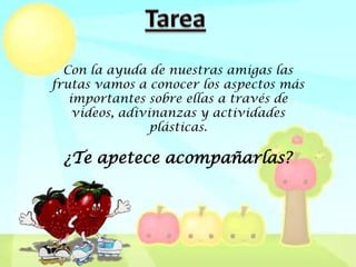Con la ayuda de nuestras amigas las
frutas vamos a conocer los aspectos más
   importantes sobre ellas a través de
    videos, adivinanzas y actividades
                 plásticas.

 ¿Te apetece acompañarlas?
 