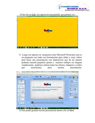 Al dar clic en Edit nos aparecerá esta pantalla por primera vez.




11. Luego nos aparece un programa como Microsoft Word pero este es
   un programa con todas sus herramientas para editar y crear videos
   para hacer una presentación con diapositivas que de tal manera
   podamos hacerle pequeños ajustes a nuestros trabajos sin ninguna
   complicación, podemos utilizar todos los efectos, imágenes y estilos
   que       necesitemos       para        nuestra       presentación.




12.Para poder guardar nuestra presentación damos clic en Save
 