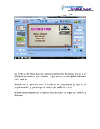 Por medio de Powtoon podemos crear presentaciones dinámicas gracias a las
diferentes herramientas que contiene y que pueden ser manejadas fácilmente
por el usuario.

Además no es necesario que se instale en la computadora ya que es un
programa online y gratuito que se maneja por medio de la web.

De esta forma podemos dar a nuestras presentaciones un toque más creativo y
dinámico.
 
