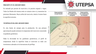 PRESIÓN EN EL RESERVORIO
Se entiende por presión de reservorio a la presión original o virgen.
Todos los fluidos del sistema están en contacto entre sí y transmiten las
presiones libremente. Hacia arriba del reservorio, desde el mismo hasta
la superficie terrestre.
TEMPERATURA DEL RESERVORIO
Es otra fuente de energía para la producción. En una primera
aproximación puede estimarse la temperatura del reservorio conociendo
el gradiente geotérmico.
Dada la diversidad de los gradientes geotérmicos, el perfil de
temperaturas desde la superficie hasta el reservorio se mide con
termómetros adosados en la herramienta de perfilaje.
 