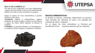 ROCAS METAMÓRFICAS
Este tipo de roca comprende a las rocas sedimentarias
o ígneas que han sufrido un proceso de transformación
debido a la acción el calor, la presión o la química.
Según su aspecto las rocas metamórficas se pueden
clasificar en dos tipos:
•Laminares: durante el metamorfismo, algunos
minerales de arcillas originan cristales de mica blanca
y negras, las cuales suelen separarse en láminas al
romperse.
Cristalinas: no presentas láminas, son homogéneas y
se rompen en forma irregular sin separarse en láminas.
ROCAS CARBONÁTICAS
Se dividen en cálcicas y dolomitas. Mayormente, las primeras
están formadas por carbonato de calcio y las segundas por
carbonato de calcio y magnesio.
En su origen las rocas carbonáticas se formaron por
precipitación de las sustancias químicas que las componen.
 