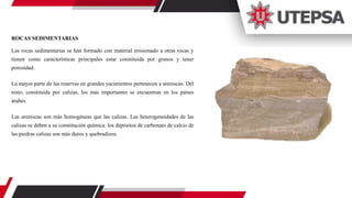 ROCAS SEDIMENTARIAS
Las rocas sedimentarias se han formado con material erosionado a otras rocas y
tienen como características principales estar constituida por granos y tener
porosidad.
La mayor parte de las reservas en grandes yacimientos pertenecen a areniscas. Del
resto, constituida por calizas, los más importantes se encuentran en los países
árabes.
Las areniscas son más homogéneas que las calizas. Las heterogeneidades de las
calizas se deben a su constitución química: los depósitos de carbonato de calcio de
las piedras calizas son más duros y quebradizos.
 