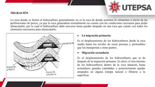 MIGRACIÓN
La roca donde se formó el hidrocarburo generalmente no es la roca de donde nosotros lo extraemos a través de las
perforaciones de pozos, ya que la roca generadora normalmente no cuenta con las condiciones necesaria para poder
almacenarlo, por lo cual el hidrocarburo debe moverse hasta quedar atrapado en una roca que cuente con todos los
elementos necesarios para almacenarlo.
 La migración primaria:
Es el desplazamiento de los hidrocarburos desde la roca
madre hasta los niveles de rocas porosas y permeables
que los transportan a otros puntos.
 Migración secundaria
Es el desplazamiento de los hidrocarburos que se da
después de la migración primaria. Es decir, el movimiento
de los hidrocarburos dentro de la roca almacén, hasta
acumularse grandes cantidades y posteriormente quedar
atrapados en alguna trampa natural o filtrarse a la
superficie.
 