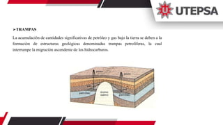 TRAMPAS
La acumulación de cantidades significativas de petróleo y gas bajo la tierra se deben a la
formación de estructuras geológicas denominadas trampas petrolíferas, la cual
interrumpe la migración ascendente de los hidrocarburos.
 