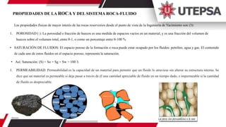 PROPIEDADES DE LA ROCA Y DEL SISTEMA ROCA-FLUIDO
Las propiedades físicas de mayor interés de las rocas reservorios desde el punto de vista de la Ingeniería de Yacimiento son (3):
1. POROSIDAD ( ): La porosidad o fracción de huecos es una medida de espacios vacíos en un material, y es una fracción del volumen de
huecos sobre el volumen total, entre 0-1, o como un porcentaje entre 0-100 %
• SATURACIÓN DE FLUIDOS: El espacio poroso de la formación o roca puede estar ocupado por los fluidos: petróleo, agua y gas. El contenido
de cada uno de estos fluidos en el espacio poroso, representa la saturación.
• Así: Saturación: (S) = So + Sg + Sw = 100 3.
1. PERMEABILIDAD: Permeabilidad es la capacidad de un material para permitir que un fluido lo atraviese sin alterar su estructura interna. Se
dice que un material es permeable si deja pasar a través de él una cantidad apreciable de fluido en un tiempo dado, e impermeable si la cantidad
de fluido es despreciable.
 
