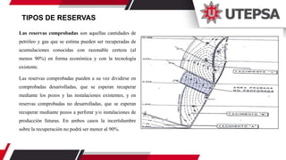 TIPOS DE RESERVAS
Las reservas comprobadas son aquellas cantidades de
petróleo y gas que se estima pueden ser recuperadas de
acumulaciones conocidas con razonable certeza (al
menos 90%) en forma económica y con la tecnología
existente.
Las reservas comprobadas pueden a su vez dividirse en
comprobadas desarrolladas, que se esperan recuperar
mediante los pozos y las instalaciones existentes, y en
reservas comprobadas no desarrolladas, que se esperan
recuperar mediante pozos a perforar y/o instalaciones de
producción futuras. En ambos casos la incertidumbre
sobre la recuperación no podrá ser menor al 90%.
 
