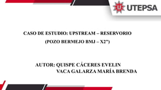 AUTOR: QUISPE CÁCERES EVELIN
VACA GALARZA MARÍA BRENDA
CASO DE ESTUDIO: UPSTREAM – RESERVORIO
(POZO BERMEJO BMJ – X2”)
 