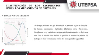 CLASIFICACIÓN DE LOS YACIMIENTOS
SEGÚN LOS MECANISMOS DE DRENAJES
• EMPUJE POR GAS DISUELTO
La energía proviene del gas disuelto en el petróleo, o gas en solución.
Se llaman yacimientos depletados (depletion drive Reservoirs).
Inicialmente en el yacimiento se tiene petróleo subsaturado, es decir una
sola fase; a medida que declina la presión se alcanza la presión de
burbuja, es decir comienzan a existir dos fases: petróleo y gas libre.
 