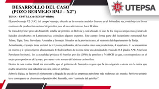 DESARROLLO DEL CASO
(POZO BERMEJO BMJ – X2”)
TEMA – UPSTREAM (RESERVORIO)
El pozo bermejo X2 (BJO) del campo bermejo, ubicado en la serranía candado- Suaruro en el Subandino sur, contribuye en forma
continua a la producción nacional de petróleo para el mercado interno, hace 88 años.
Se trata del primer pozo de desarrollo estable de petróleo en Bolivia y está ubicado en uno de los megas campos más grandes de
líquidos descubiertos en Latinoamérica, coinciden algunos expertos. Este campo forma parte del lineamiento estructural San
Telmo, Tigre, Toro, Barredero, Arrozales y Bermejo. Situados en la provincia arce, al sudoeste del departamento de Tarija.
Actualmente, el campo tiene un total de 41 pozos perforados, de los cuales cinco son productores, 4 inyectores, 11 se encuentran
en reserva y 21 pozos fueron abandonados. El hidrocarburo de la zona tiene una densidad de crudo de 26.8 grados API (American
Petroleum Instituto). En la actualidad produce 65 barriles por día (DPB) de petróleo y 74MPCD de gas, constituyéndose en el
mejor pozo productor del campo para reservorio somero del sistema carbonífero.
Dentro de una visión literal era entendible que el gobierno de Saavedra creyera que la investigación externa era la única que
podría desarrollar una industria tan cara como el petróleo.
Sobre la lógica, se favoreció plenamente la llegada de una de las empresas petroleras más poderosas del mundo. Pero este criterio
tuvo contraparte en el entonces diputado Abel Iturralde, otro “centinela del petróleo”.
 